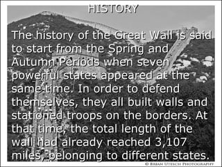 HISTORYHISTORY
The history of the Great Wall is saidThe history of the Great Wall is said
to start from the Spring andto start from the Spring and
Autumn Periods when sevenAutumn Periods when seven
powerful states appeared at thepowerful states appeared at the
same time. In order to defendsame time. In order to defend
themselves, they all built walls andthemselves, they all built walls and
stationed troops on the borders. Atstationed troops on the borders. At
that time, the total length of thethat time, the total length of the
wall had already reached 3,107wall had already reached 3,107
miles, belonging to different states.miles, belonging to different states.
 
