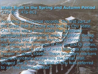 Walls Built in the Spring and Autumn PeriodWalls Built in the Spring and Autumn Period
(770 BC - 476 BC)(770 BC - 476 BC)
According to historical records, the first part ofAccording to historical records, the first part of
the Great Wall of China was built by Chu State.the Great Wall of China was built by Chu State.
Chu State was a small state that graduallyChu State was a small state that gradually
developed by conquering weak neighbors duringdeveloped by conquering weak neighbors during
the Spring and Autumn Period. To control Chinathe Spring and Autumn Period. To control China
and prevent the intrusion of the Jin and Qi states,and prevent the intrusion of the Jin and Qi states,
Chu State built a series of walls along its northernChu State built a series of walls along its northern
frontier in about 656BC. These boundary markersfrontier in about 656BC. These boundary markers
would eventually evolve into the Great Wall.would eventually evolve into the Great Wall.
Shaped like a "U", the Wall of Chu was referredShaped like a "U", the Wall of Chu was referred
to as "the Rectangle Wall".to as "the Rectangle Wall".
 