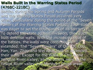 Walls Built in the Warring States PeriodWalls Built in the Warring States Period
(476BC-221BC)(476BC-221BC)
Battles during the Spring and Autumn PeriodsBattles during the Spring and Autumn Periods
and the Warring States Period occurred veryand the Warring States Period occurred very
often, particularly during the period of the "Sevenoften, particularly during the period of the "Seven
Powers of the Warring States Period". Each statePowers of the Warring States Period". Each state
was eager to set the boundaries of its territory.was eager to set the boundaries of its territory.
To defend the state against invasion, they eachTo defend the state against invasion, they each
built defense walls. With the increasing heat ofbuilt defense walls. With the increasing heat of
the battles, the walls were continuouslythe battles, the walls were continuously
extended. The "Seven Powers" of Qin, Qi, Chu,extended. The "Seven Powers" of Qin, Qi, Chu,
Han, Yan, Zhao and Wei each built or extendedHan, Yan, Zhao and Wei each built or extended
their walls. Except for the Walls of Chu in thetheir walls. Except for the Walls of Chu in the
Yangtze River valley, all the others were in theYangtze River valley, all the others were in the
Yellow River valley and Northern China areas.Yellow River valley and Northern China areas.
 