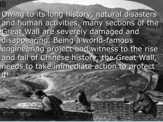 Owing to its long history, natural disastersOwing to its long history, natural disasters
and human activities, many sections of theand human activities, many sections of the
Great Wall are severely damaged andGreat Wall are severely damaged and
disappearing. Being a world-famousdisappearing. Being a world-famous
engineering project and witness to the riseengineering project and witness to the rise
and fall of Chinese history, the Great Wall,and fall of Chinese history, the Great Wall,
needs to take immediate action to protectneeds to take immediate action to protect
it!it!
 