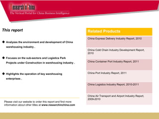 This report  Analyzes the environment and development of China warehousing industry . Focuses on the sub-sectors and Logistics Park Projects under Construction in warehousing industry .  Highlights the operation of key warehousing enterprises . Please visit our website to order this report and find more information about other titles at  www.researchinchina.com Related Products China Express Delivery Industry Report, 2010 China Cold Chain Industry Development Report, 2010 China Container Port Industry Report, 2011 China Port Industry Report, 2011 China Logistics Industry Report, 2010-2011  China Air Transport and Airport Industry Report, 2009-2010 