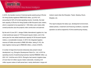medium sized cities like Shanghai, Tianjin, Nanjing, Wuxin,  Qingdao, etc. This report analyzes the status quo, development environment,  related policies, investment and financing conditions, corporate  operation as well as segments of China warehousing industry. In 2010, the transfer income of chemical goods warehousing of Zhuhai Xin Heng Quetta registered RMB 89.96 million, up 9.4% YoY, accounting for 52% of its total operating income. Currently, the total tank capacity of Zhuhai Xin Heng Quetta is 684 thousand cubic meters, which is expected to be expanded to 1.189 million cubic meters after overall production plus the projects under construction and planned.  By the end of June 2011, Jiangsu Feiliks International Logistics Inc. has a total warehouse space of 170 thousand square meters, and in the same year the new added warehouse capacity hit 30 thousand square meters, a considerable increase. In 2010, the integrated logistics revenue of Feiliks amounted to RMB 338 million, taking 31.4%; the basic logistics revenue got to RMB 850 million, a share of 68.6%. A number of large time-honored enterprises also present robust development, e.g. Zhongchu Development Stock Co., Ltd, in 2010 its operating income of warehousing business reached RMB306 million, up 25% YoY. Until the end of 2010, Zhongchu had owned a logistics base of more than 6.4 million square meters nationwide, including 2.44 million square meters of self-owned land, mainly distributed in large and 