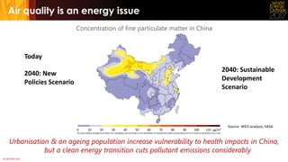 © OECD/IEA 2017
Air quality is an energy issue
Concentration of fine particulate matter in China
Urbanisation & an ageing population increase vulnerability to health impacts in China,
but a clean energy transition cuts pollutant emissions considerably
Today
2040: New
Policies Scenario
2040: Sustainable
Development
Scenario
Source: WEO analysis, IIASA
 