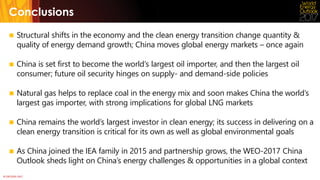 © OECD/IEA 2017
Conclusions
 Structural shifts in the economy and the clean energy transition change quantity &
quality of energy demand growth; China moves global energy markets – once again
 China is set first to become the world‘s largest oil importer, and then the largest oil
consumer; future oil security hinges on supply- and demand-side policies
 Natural gas helps to replace coal in the energy mix and soon makes China the world’s
largest gas importer, with strong implications for global LNG markets
 China remains the world’s largest investor in clean energy; its success in delivering on a
clean energy transition is critical for its own as well as global environmental goals
 As China joined the IEA family in 2015 and partnership grows, the WEO-2017 China
Outlook sheds light on China’s energy challenges & opportunities in a global context
 
