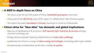 © OECD/IEA 2017
Context
 A WEO in-depth focus on China
 Ten years since the last full review of China, breathtaking progress since then
 China part of the IEA family since 2015; report in collaboration with Chinese experts
 The report has been translated in Chinese; launched in China on 8 December
 China’s drive for “blue skies” has domestic and global implications:
 New era of development & economic shift towards light industries & services change
structure of energy use
 Energy demand growth slowing; predominance of coal under challenge
 Leadership for China in a range of clean energy technologies, increasing role in gas markets
 Environmental considerations to the fore, notably air quality
 