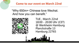 Come to our event on March 22nd
“Why 650m+ Chinese love Wechat.
And how you can benefit.”
TUE , March 22nd
18:00 - 20:00 Uhr (CET)
@ Werkheim Hamburg
Planckstraße 13
Hamburg 22765
 