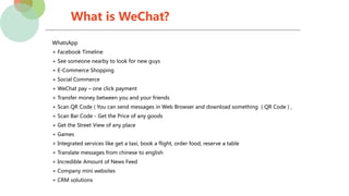 What is WeChat?
WhatsApp
+ Facebook Timeline
+ See someone nearby to look for new guys
+ E-Commerce Shopping
+ Social Commerce
+ WeChat pay – one click payment
+ Transfer money between you and your friends
+ Scan QR Code ( You can send messages in Web Browser and download something ( QR Code ) ,
+ Scan Bar Code - Get the Price of any goods
+ Get the Street View of any place
+ Games
+ Integrated services like get a taxi, book a flight, order food, reserve a table
+ Translate messages from chinese to english
+ Incredible Amount of News Feed
+ Company mini websites
+ CRM solutions
 
