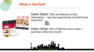 What is WeChat?
Users shop: 83% of WeChat users made a
purchase online last month.
Users listen: 78% use WeChat to find
information – big time opportunity to build brand
awareness.
&
 