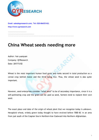1
Email: sales@qyresearch.com; Tel: 020-86655165;
http://www.qyresearch.com
China Wheat seeds needing more
Author: han yuanyuan
Company: QYResearch
Date: 2017/5/02
Wheat is the most important human food grain and ranks second in total production as a
cereal crop behind maize and the third being rice. Thus, the wheat seed is also quite
important.
However, seed enterprises consider “whet seed” to be of secondary importance, since it is a
self-pollinating crop and the grain can be used as seed, farmers tend to replant their own
seed.
The exact place and date of the origin of wheat plant that we recognize today is unknown.
Hexaploid wheat, widely grown today thought to have evolved before 7000 BC in an area
from just south of the Caspian Sea in Northern Iran Eastward into Northern Afghanistan.
 