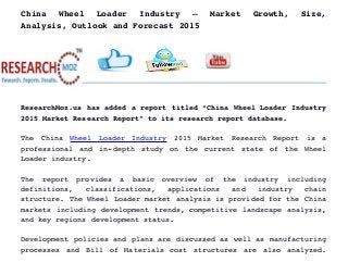 China   Wheel   Loader   Industry   –   Market   Growth,   Size,
Analysis, Outlook and Forecast 2015
ResearchMoz.us has added a report titled “China Wheel Loader Industry
2015 Market Research Report” to its research report database.
The   China  Wheel   Loader   Industry  2015   Market   Research   Report   is   a
professional and in­depth study on the current state of the Wheel
Loader industry.
The   report   provides   a   basic   overview   of   the   industry   including
definitions,   classifications,   applications   and   industry   chain
structure. The Wheel Loader market analysis is provided for the China
markets including development trends, competitive landscape analysis,
and key regions development status.
Development policies and plans are discussed as well as manufacturing
processes and Bill of Materials cost structures are also analyzed.
 