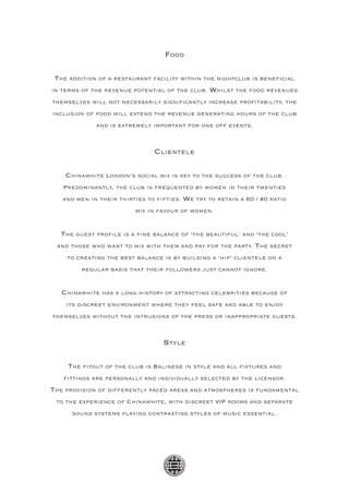 Food

 The addition of a restaurant facility within the nightclub is beneficial
in terms of the revenue potential of the club. Whilst the food revenues
themselves will not necessarily significantly increase profitability, the
inclusion of food will extend the revenue generating hours of the club
             and is extremely important for one off events.



                               Clientele

    Chinawhite London’s social mix is key to the success of the club.
   Predominantly, the club is frequented by women in their twenties
   and men in their thirties to fifties. We try to retain a 60 / 40 ratio
                         mix in favour of women.


   The guest profile is a fine balance of ‘the beautiful’ and ‘the cool’
 and those who want to mix with them and pay for the party. The secret
    to creating the best balance is by building a ‘hip’ clientele on a
         regular basis that their followers just cannot ignore.


   Chinawhite has a long history of attracting celebrities because of
    its discreet environment where they feel safe and able to enjoy
themselves without the intrusions of the press or inappropriate guests.



                                  Style

     The fitout of the club is Balinese in style and all fixtures and
   fittings are personally and individually selected by the licensor.
The provision of differently paced areas and atmospheres is fundamental
 to the experience of Chinawhite, with discreet VIP rooms and separate
      sound systems playing contrasting styles of music essential.
 