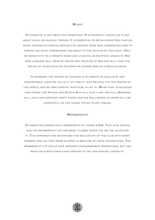 Music

 Chinawhite is not about big named DJs. A successful nightclub is not
about music or musical trends. It is essential to retain smart DJs playing
music around six months behind the leading edge who understand how to
create the right atmosphere and react to the rhythm of the night. Only
 by sensitivity to a crowd’s mood can a nightclub maintain longevity. Any
 new licensee will receive advice and training of DJs and will have the
   option of using existing Chinawhite London DJs on a regular basis.


     In summary, the secret of success is to create an exclusive and
comfortable location, build a ‘hip family’ who believe it’s the centre of
the world, and be very careful who else is let in. When that is achieved
then stars like Prince and Status Quo will play a set for fun, Madonna
will hold her birthday party there and the Hollywood in-crowd will be
             constantly on the phone trying to get tables.



                             Membership

 Chinawhite London has a membership of under 4,500. This is by design
  and the membership list has been ‘closed’ since the day we launched
 it. This approach has maintained the exclusivity of the club with every
member feeling they were slipped in because of their connections. The
membership list could have reached unmanageable proportions, but has
     been held back ever since opening to try and ensure longevity.
 