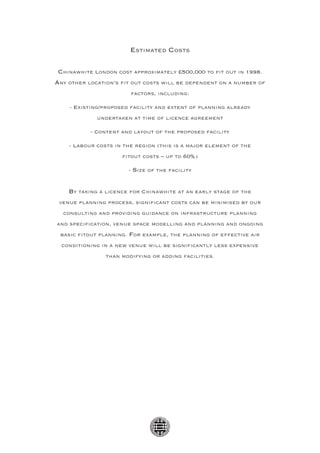 Estimated Costs

 Chinawhite London cost approximately £500,000 to fit out in 1998.
Any other location’s fit out costs will be dependent on a number of
                        factors, including:

    - existing/proposed facility and extent of planning already
             undertaken at time of licence agreement

           - content and layout of the proposed facility

    - labour costs in the region (this is a major element of the
                     fitout costs – up to 60%)

                       - Size of the facility


    By taking a licence for Chinawhite at an early stage of the
 venue planning process, significant costs can be minimised by our
  consulting and providing guidance on infrastructure planning
and specification, venue space modelling and planning and ongoing
 basic fitout planning. For example, the planning of effective air
  conditioning in a new venue will be significantly less expensive
                than modifying or adding facilities.
 