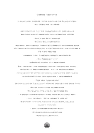 Licence Inclusions

    In signature of a licence for the nightclub, the Chinawhite team
                       will provide the following:


       - Venue planning input and consultancy on an ongoing basis

      - Assistance with the creation of concept drawings and GA’s

                      - Health and Safety planning

                      - Ongoing Creative Direction

 - Equipment specification – from bar accoutrements to PA system, EPOS
systems and kitchen requirements, in conjunction with local suppliers if
                           and where required

          - Internal fitout planning and physical procurement

                         - Risk Assessment input

                - Overseeing of local staff recruitment

   - Staff training – from management, office staff, door and security
       personnel to bar and restaurant staff on an ongoing basis

  - Establishment of written membership, guest list and door policies

         - Advice on mechanics of managing the club membership

                       - Food menu planning input

- Drinks menu design and planning, including specific drinks brand stocks

                  - Design of operations documentation

              - Managing the appointment of contracted DJs

     - Planning and contracting of guest DJs on an occasional basis

              - Input into guest profile in specific location

       - Significant input in to the club’s opening event, including
                          celebrity invitations

                  - Input into drinks promotions policy

                    - Pricing policy recommendations

                        - Ongoing quality control
 