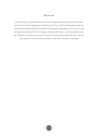 Overview

 This proposal is designed to provide an overview and details pertaining
to the Chinawhite brand and nightclub, with a view to partnering with an
appropriate organisation to create a Chinawhite branded nightclub in one
or more properties. This proposal refers specifically to the opportunity
of creating Chinawhite in one country but also considers the roll out of
     the concept to any other suitable locations outside of Europe.
 