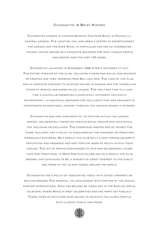 Chinawhite: A Brief History

   Chinawhite London is located beneath The Café Royal in Piccadilly,
 central London. The location has long been a centre of entertainment
   for London and the Café Royal in particular has had an interesting
 history, having served as a favourite backdrop for many famous people
                   and events over the past 130 years.


    Chinawhite launched in November 1998 after a ten-week fit out.
The entire interior of the club, including floors and walls, was sourced
 or created and then imported from Bali and Java. The look of the club
was in complete contrast to existing venues in London and the underlying
  ethos of service and added value, unique. For the first time in a long
      time a nightclub presented a completely different and exotic
environment - a theatrical backdrop for its clients that was designed to
incorporate an emotional journey through the various spaces it offered.


    Chinawhite was very confident of its position within the London
  market, deliberately targeting various social groups and individuals
  for inclusion or exclusion. The overriding mantra was of privacy for
 those included, and a policy of discouraging the paparazzi or press was
rigorously enforced. As a result the club built a very strong celebrity
  reputation and presence and very positive word of mouth within their
  circles. The mix of people encouraged to join was deliberately wider
  than was traditional in West End nightclubs and as a result the club
  became, and continues to be, a subject of great interest to the public
            and press in the uk and indeed around the world.


  Chinawhite has a policy of associating itself with other upmarket or
exciting brands. For example, its involvement with Cartier at the annual
Cartier International Polo has become an iconic day in the English social
  calendar, where Royalty meet celebrities and the party set publicly.
   These types of activities have helped to maintain the club’s profile
                     with clients, public and press.
 