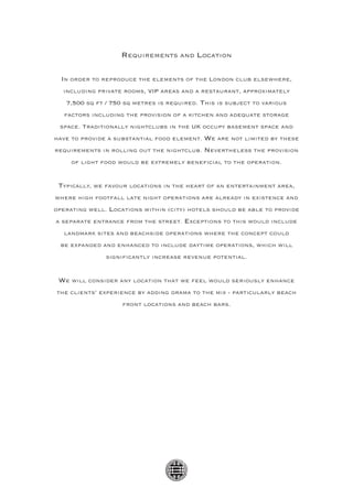 Requirements and Location

  In order to reproduce the elements of the London club elsewhere,
  including private rooms, VIP areas and a restaurant, approximately
   7,500 sq ft / 750 sq metres is required. This is subject to various
   factors including the provision of a kitchen and adequate storage
 space. Traditionally nightclubs in the UK occupy basement space and
have to provide a substantial food element. We are not limited by these
requirements in rolling out the nightclub. Nevertheless the provision
     of light food would be extremely beneficial to the operation.


 Typically, we favour locations in the heart of an entertainment area,
where high footfall late night operations are already in existence and
operating well. Locations within (city) hotels should be able to provide
a separate entrance from the street. Exceptions to this would include
   landmark sites and beachside operations where the concept could
 be expanded and enhanced to include daytime operations, which will
               significantly increase revenue potential.


 We will consider any location that we feel would seriously enhance
the clients’ experience by adding drama to the mix - particularly beach
                    front locations and beach bars.
 