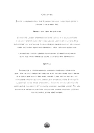 Capacities

  Due to the exclusivity of the Chinawhite brand, the optimum capacity
                        for the club is 400 – 500.



                     Operating days and hours

   Chinawhite London operates six nights a week. It is only limited to
  a six-night operation due to the building’s licence stipulations. It is
anticipated that a seven-night-a-week operation is absolutely achievable,
    given sufficient market and dependent upon the chosen location.


     Chinawhite London’s operating hours are 20.00 hours to 03.30
     hours and optimum trading hours are midnight to 02.00 hours.



                                 Drinks

     Chinawhite is predominantly a vodka and champagne club, with
50% - 60% of sales generated through bottle rather than single sales.
  It is one of the highest end bottle sales clubs, though this will be
 dependent upon the clientele profile in other locations. Chinawhite
  also serves a wide range of cocktails, including a unique Chinawhite
cocktail, the ingredients of which are a closely guarded secret. Any new
 Chinawhite establishment will include the unique signature cocktail,
                   prepared only by the head barman.
 