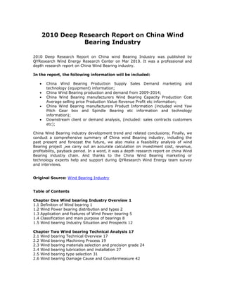 2010 Deep Research Report on China Wind
                  Bearing Industry

2010 Deep Research Report on China wind Bearing Industry was published by
QYResearch Wind Energy Research Center on Mar 2010. It was a professional and
depth research report on China Wind Bearing industry.

In the report, the following information will be included:

   •    China Wind Bearing Production Supply Sales Demand marketing and
        technology (equipment) information;
   •    China Wind Bearing production and demand from 2009-2014;
   •    China Wind Bearing manufacturers Wind Bearing Capacity Production Cost
        Average selling price Production Value Revenue Profit etc information;
   •    China Wind Bearing manufacturers Product Information (included wind Yaw
        Pitch Gear box and Spindle Bearing etc information and technology
        information);
   •    Downstream client or demand analysis, (included: sales contracts customers
        etc);

China Wind Bearing industry development trend and related conclusions; Finally, we
conduct a comprehensive summary of China wind Bearing industry, including the
past present and forecast the future, we also make a feasibility analysis of wind
Bearing project ,we carry out an accurate calculation on investment cost, revenue,
profitability, payback period. In a word, it was a depth research report on china Wind
Bearing industry chain. And thanks to the China Wind Bearing marketing or
technology experts help and support during QYResearch Wind Energy team survey
and interviews.


Original Source: Wind Bearing Industry


Table of Contents

Chapter One Wind bearing Industry Overview 1
1.1 Definition of Wind bearing 1
1.2 Wind Power bearing distribution and types 2
1.3 Application and features of Wind Power bearing 5
1.4 Classification and main purpose of bearings 8
1.5 Wind bearing Industry Situation and Prospects 12

Chapter Two Wind bearing Technical Analysis 17
2.1 Wind bearing Technical Overview 17
2.2 Wind bearing Machining Process 19
2.3 Wind bearing materials selection and precision grade 24
2.4 Wind bearing lubrication and installation 27
2.5 Wind bearing type selection 31
2.6 Wind bearing Damage Cause and Countermeasure 42
 