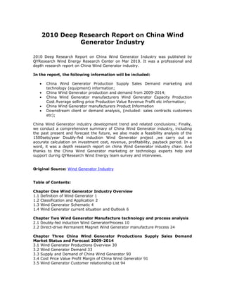 2010 Deep Research Report on China Wind
                 Generator Industry

2010 Deep Research Report on China Wind Generator Industry was published by
QYResearch Wind Energy Research Center on Mar 2010. It was a professional and
depth research report on China Wind Generator industry.

In the report, the following information will be included:

   •    China Wind Generator Production Supply Sales Demand marketing and
        technology (equipment) information;
   •    China Wind Generator production and demand from 2009-2014;
   •    China Wind Generator manufacturers Wind Generator Capacity Production
        Cost Average selling price Production Value Revenue Profit etc information;
   •    China Wind Generator manufacturers Product Information
   •    Downstream client or demand analysis, (included: sales contracts customers
        etc);

China Wind Generator industry development trend and related conclusions; Finally,
we conduct a comprehensive summary of China Wind Generator industry, including
the past present and forecast the future, we also made a feasibility analysis of the
1500sets/year Doubly-fed induction Wind Generator project ,we carry out an
accurate calculation on investment cost, revenue, profitability, payback period. In a
word, it was a depth research report on china Wind Generator industry chain. And
thanks to the China Wind Generator marketing or technology experts help and
support during QYResearch Wind Energy team survey and interviews.


Original Source: Wind Generator Industry


Table of Contents:

Chapter One Wind Generator Industry Overview
1.1 Definition of Wind Generator 1
1.2 Classification and Application 2
1.3 Wind Generator Schematic 4
1.4 Wind Generator current situation and Outlook 6

Chapter Two Wind Generator Manufacture technology and process analysis
2.1 Doubly-fed induction Wind GeneratorProcess 10
2.2 Direct-drive Permanent Magnet Wind Generator manufacture Process 24

Chapter Three China Wind Generator Productions Supply Sales Demand
Market Status and Forecast 2009-2014
3.1 Wind Generator Productions Overview 30
3.2 Wind Generator Demand 33
3.3 Supply and Demand of China Wind Generator 90
3.4 Cost Price Value Profit Margin of China Wind Generator 91
3.5 Wind Generator Customer relationship List 94
 