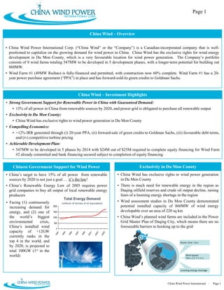 Page 1



                                                                    China Wind – Overview


• China Wind Power International Corp. (“China Wind” or the “Company”) is a Canadian-incorporated company that is well-
  positioned to capitalize on the growing demand for wind power in China. China Wind has the exclusive rights for wind energy
  development in Du Mon County, which is a very favourable location for wind power generation. The Company’s portfolio
  consists of 8 wind farms totaling 547MW to be developed in 5 development phases, with a longer-term potential for building out
  860MW.
• Wind Farm #1 (49MW Ruihao) is fully-financed and permitted, with construction now 60% complete. Wind Farm #1 has a 20-
  year power purchase agreement (“PPA”) in place and has forward-sold its green credits to Goldman Sachs.



                                                       China Wind – Investment Highlights
• Strong Government Support for Renewable Power in China with Guaranteed Demand:
    • 15% of all power in China from renewable sources by 2020, and power grid is obligated to purchase all renewable output
• Exclusivity in Du Mon County:
   • China Wind has exclusive rights to wind power generation in Du Mon County
• Compelling Economics:
   • >12% IRR generated through (i) 20-year PPA, (ii) forward-sale of green credits to Goldman Sachs, (iii) favourable debt terms,
     and (iv) competitive turbine pricing
• Achievable Development Plan:
   • 547MW to be developed in 5 phases by 2014 with $24M out of $25M required to complete equity financing for Wind Farm
     #2 already committed and bank financing secured subject to completion of equity financing


    Chinese Government Support for Wind Power                                                           Exclusivity in Du Mon County
• China’s target to have 15% of all power from renewable                               • China Wind has exclusive rights to wind power generation
  sources by 2020 is not just a goal … it’s the law!                                     in Du Mon County
• China’s Renewable Energy Law of 2005 requires power                                  • There is much need for renewable energy in the region as
  grid companies to buy all output of local renewable energy                             Daqing oilfield reserves and crude oil output decline, raising
  producers                                                                              fears of a looming energy shortage in the region
                                        Total Energy Demand
• Facing (1) continuously             (millions of tonnes of oil equivalent)
                                                                                       • Wind assessment studies in Du Mon County demonstrated
  increasing demand for       2000                                                       potential installed capacity of 860MW of wind energy
  energy, and (2) one of      1500                                                       developable over an area of 220 sq km
  the world’s biggest         1000                                                     • China Wind’s planned wind farms are included in the Power
  environmental     crisis,   500                                                        Grid Master Plan of Daqing City, which means there are no
  China’s installed wind        0
                                                                                         foreseeable barriers to hooking up to the grid
  capacity of +12GW
                                 91


                                        93


                                               95


                                                      97


                                                             99


                                                                    01


                                                                           03


                                                                                  05
                               19


                                      19


                                             19


                                                    19


                                                           19


                                                                  20


                                                                         20


                                                                                20




  currently ranks in the
  top 4 in the world, and                                                                                                      Power Grid <2km
                                                                                              Beijing
  by 2020, is projected to
  total 100GW (1st in the
                                                                                                 Shanghai
  world)                                                                                                                           Wind Speed
                                                                                                                                   70m: 6.9-7.5 m/s




                                                                                                                               Looming energy shortage




                                                                                                                      China Wind Power International – Page 1
 