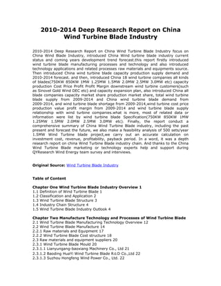 2010-2014 Deep Research Report on China
          Wind Turbine Blade Industry

2010-2014 Deep Research Report on China Wind Turbine Blade Industry focus on
China Wind Blade Industry, introduced China Wind turbine blade industry current
status and coming years development trend forecast.this report firstly introduced
wind turbine blade manufacturing processes and technology and also introduced
technology applications and related processes raw materials and equipments source.
Then introduced China wind turbine blade capacity production supply demand and
2010-2014 forecast. and then, introduced China 18 wind turbine companies all kinds
of blades(750KW 850KW 1MW 1.25MW 1.5MW 2.0MW 2.5MW 3.0MW etc) capacity
production Cost Price Profit Profit Margin downstream wind turbine customers(such
as Sinovel Gold Wind DEC etc) and capacity expansion plan, also introduced China all
blade companies capacity market share production market share, total wind turbine
blade supply from 2009-2014 and China wind turbine blade demand from
2009-2014, and wind turbine blade shortage from 2009-2014,wind turbine cost price
production value profit margin from 2009-2014 and wind turbine blade supply
relationship with wind turbine companies.what is more, most of related data or
information were list by wind turbine blade Specification(750KW 850KW 1MW
1.25MW 1.5MW 2.0MW 2.5MW 3.0MW etc). Finally, the report conduct a
comprehensive summary of China Wind Turbine Blade industry, including the past
present and forecast the future, we also make a feasibility analysis of 500 sets/year
1.5MW Wind Turbine blade project,we carry out an accurate calculation on
investment cost, revenue, profitability, payback period. In a word, it was a depth
research report on china Wind Turbine Blade industry chain. And thanks to the China
Wind Turbine Blade marketing or technology experts help and support during
QYResearch Wind Energy team survey and interviews.


Original Source: Wind Turbine Blade Industry


Table of Content

Chapter One Wind Turbine Blade Industry Overview 1
1.1 Definition of Wind Turbine Blade 1
1.2 Classification and Application 2
1.3 Wind Turbine Blade Structure 3
1.4 Industry Chain Structure 4
1.5 Wind Turbine Blade Industry Outlook 4

Chapter Two Manufacture Technology and Processes of Wind Turbine Blade
2.1 Wind Turbine Blade Manufacturing Technology Overview 12
2.2 Wind Turbine Blade Manufacture 14
2.2.1 Raw materials and Equipment 17
2.2.2 Wind Turbine Blade Cost structure 18
2.3 Raw materials and equipment suppliers 20
2.3.1 Wind Turbine Blade Mould 20
2.3.1.1 Lianyungang-baoxiang Machinery Co., Ltd 21
2.3.1.2 Baoding HuaYi Wind Turbine Blade R＆D Co.,Ltd 22
2.3.1.3 Suzhou Hongfeng Wind Power Co., Ltd. 22
 