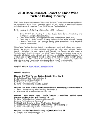 2010 Deep Research Report on China Wind
               Turbine Casting Industry

2010 Deep Research Report on China Wind Turbine Casting Industry was published
by QYResearch Wind Energy Research Center on April 2010. It was a professional
and depth research report on China Wind Turbine Casting industry.

In the report, the following information will be included:

   •    China Wind Turbine Casting Production Supply Sales Demand marketing and
        technology (equipment) information;
   •    China Wind Turbine Casting production and demand from 2009-2014;
   •    China Top 12 Wind Turbine Casting manufacturers Wind Turbine Casting
        Capacity Production Cost Average selling price Production Value Revenue
        Profit etc information;

China Wind Turbine Casting industry development trend and related conclusions;
Finally, we conduct a comprehensive summary of China Wind Turbine Casting
industry, including the past present and forecast the future, we also make a
feasibility analysis of 20000tons/year Wind Turbine Casting project,we carry out an
accurate calculation on investment cost, revenue, profitability, payback period. In a
word, it was a depth research report on china Wind Turbine Casting industry chain.
And thanks to the China Wind Turbine Casting marketing or technology experts help
and support during QYResearch Wind Energy team survey and interviews.


Original Source: Wind Turbine Casting Industry


Table of Contents:

Chapter One Wind Turbine Casting Industry Overview 1
1.1 Definition of Wind Turbine Casting 1
1.2 Classification and Application 2
1.3 Industry Chain Structure 3
1.4 Wind Turbine Casting Industry Outlook 4

Chapter Two Wind Turbine Casting Manufacture Technology and Processes 9
2.1 Wind Turbine Casting Manufacturing Technology 9
2.2 Raw materials and equipment suppliers 11

Chapter Three China Wind Turbine Casting Productions Supply Sales
Demand Market Status and Forecast 13
3.1 Wind Turbine Casting Productions Overview 13
3.2 Wind Turbine Casting Demand 17
3.3 Supply and Demand of China Wind Turbine Casting 63
3.4 Cost Price Value Profit Margin of China Wind Turbine Casting 64
3.5 Wind Turbine Casting Customer relationship 66

Chapter Four Wind Turbine Casting Key Manufacturers 67
4.1 Jiangsu Jixin Jiangsu Jiangyin 67
 