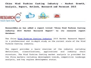 China   Wind   Turbine   Casting   Industry   ­   Market   Growth,
Analysis, Report, Outlook, Research and Forecast 2015
ResearchMoz.us has added a report titled “China Wind Turbine Casting
Industry   2015   Market   Research   Report”   to   its   research   report
database.
The China  Wind Turbine Casting Industry  2015 Market Research Report
is a professional and in­depth study on the current state of the Wind
Turbine Casting industry.
The   report   provides   a   basic   overview   of   the   industry   including
definitions,   classifications,   applications   and   industry   chain
structure. The Wind Turbine Casting market analysis is provided for
the China markets including development trends, competitive landscape
analysis, and key regions development status.
 