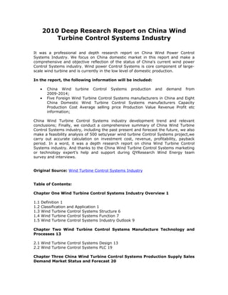 2010 Deep Research Report on China Wind
              Turbine Control Systems Industry

It was a professional and depth research report on China Wind Power Control
Systems Industry. We focus on China domestic market in this report and make a
comprehensive and objective reflection of the status of China's current wind power
Control Systems industry. Wind power Control Systems is core component of large-
scale wind turbine and is currently in the low level of domestic production.

In the report, the following information will be included:

      •    China Wind turbine Control Systems production and demand from
           2009-2014;
      •    Five Foreign Wind Turbine Control Systems manufacturers in China and Eight
           China Domestic Wind Turbine Control Systems manufacturers Capacity
           Production Cost Average selling price Production Value Revenue Profit etc
           information;

China Wind Turbine Control Systems industry development trend and relevant
conclusions; Finally, we conduct a comprehensive summary of China Wind Turbine
Control Systems industry, including the past present and forecast the future, we also
make a feasibility analysis of 500 sets/year wind turbine Control Systems project,we
carry out accurate calculation on investment cost, revenue, profitability, payback
period. In a word, it was a depth research report on china Wind Turbine Control
Systems industry. And thanks to the China Wind Turbine Control Systems marketing
or technology expert’s help and support during QYResearch Wind Energy team
survey and interviews.


Original Source: Wind Turbine Control Systems Industry


Table of Contents:

Chapter One Wind Turbine Control Systems Industry Overview 1

1.1   Definition 1
1.2   Classification and Application 1
1.3   Wind Turbine Control Systems Structure 6
1.4   Wind Turbine Control Systems Function 7
1.5   Wind Turbine Control Systems Industry Outlook 9

Chapter Two Wind Turbine Control Systems Manufacture Technology and
Processes 13

2.1 Wind Turbine Control Systems Design 13
2.2 Wind Turbine Control Systems PLC 19

Chapter Three China Wind Turbine Control Systems Production Supply Sales
Demand Market Status and Forecast 20
 