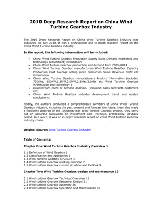 2010 Deep Research Report on China Wind
                 Turbine Gearbox Industry

The 2010 Deep Research Report on China Wind Turbine Gearbox Industry was
published on July 2010. It was a professional and in depth research report on the
China Wind Turbine Gearbox industry.

In the report, the following information will be included:

      •    China Wind Turbine Gearbox Production Supply Sales Demand marketing and
           technology (equipment) information
      •    China Wind Turbine Gearbox production and demand from 2009-2014
      •    China Wind Turbine Gearbox manufacturers Wind Turbine Gearbox Capacity
           Production Cost Average selling price Production Value Revenue Profit etc
           information
      •    China Wind Turbine Gearbox manufacturers Product Information (included
           750KW, 850KW,1.5MW,2.0MW,2.5MW,3.0MW etc Wind Turbine Gearbox
           information and technology )
      •    Downstream client or demand analysis, (included: sales contracts customers
           etc)
      •    China Wind Turbine Gearbox industry development trend and related
           conclusions;

Finally, the authors conducted a comprehensive summary of China Wind Turbine
Gearbox industry, including the past present and forecast the future, they also made
a feasibility analysis of the 1000sets/year Wind Turbine Gearbox project, they carry
out an accurate calculation on investment cost, revenue, profitability, payback
period. In a word, it was an in-depth research report on china Wind Turbine Gearbox
industry chain.


Original Source: Wind Turbine Gearbox Industry


Table of Contents:

Chapter One Wind Turbine Gearbox Industry Overview 1

1.1   Definition of Wind Gearbox 1
1.2   Classification and Application 2
1.3   Wind Turbine Gearbox Structure 3
1.4   Wind turbine Gearbox working principle 7
1.5   Wind turbine Gearbox current situation and Outlook 9

Chapter Two Wind Turbine Gearbox design and maintenance 13

2.1   Wind   turbine   Gearbox   Technical Overview 13
2.2   Wind   turbine   Gearbox   Structural Design 21
2.3   Wind   turbine   Gearbox   assembly 25
2.4   Wind   turbine   Gearbox   Operation and Maintenance 36
 