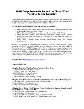 2010 Deep Research Report on China Wind
               Turbine Tower Industry

2010 Deep Research Report on China Wind Turbine Tower Industry was published by
QYResearch Wind Energy Research Center on April 2010. It was a professional and
depth research report on China Wind Turbine Tower industry.

In the report, the following information will be included:

   •    China Wind Turbine Tower Production Supply Sales Demand marketing and
        technology (equipment) information;
   •    China Wind Turbine Tower production and demand from 2009-2014;
   •    China 17 Wind Turbine Tower manufacturers Wind Turbine Tower Capacity
        Production Cost Average selling price Production Value Revenue Profit etc
        information;
   •    China Wind Turbine Tower industry development trend and related
        conclusions;

Finally, we conduct a comprehensive summary of China Wind Turbine Tower
industry, including the past present and forecast the future, we also make a
feasibility analysis of 300 sets/year Wind Turbine Tower project,we carry out an
accurate calculation on investment cost, revenue, profitability, payback period. In a
word, it was a depth research report on china Wind Turbine Tower industry chain.
And thanks to the China Wind Turbine Tower marketing or technology experts help
and support during QYResearch Wind Energy team survey and interviews.


Original Source: Wind Turbine Tower Industry


Table of Contents

Chapter One Wind Turbine Tower Industry Overview 1
1.1 Definition of Wind Turbine Tower 1
1.2 Classification and Application 2
1.3 Wind Turbine Tower Selection 4
1.4 Industry Chain Structure 7
1.5 Wind Turbine Tower Industry Outlook 7

Chapter Two Manufacture Technology and Processes of Wind Turbine Tower
2.1 Wind Turbine Tower Manufacturing Technology 14
2.2 Wind Turbine Tower Design 26
2.3 Raw materials and equipment 29

Chapter Three China Wind Turbine Tower Productions Supply Sales Demand
Market Status and Forecast 32
3.1 Wind Turbine Tower Productions Overview 32
3.2 Wind Turbine Tower Demand 35
3.3 Supply and Demand of China Wind Turbine Tower 77
3.4 Cost Price Value Profit Margin of China Wind Turbine Tower 77
 