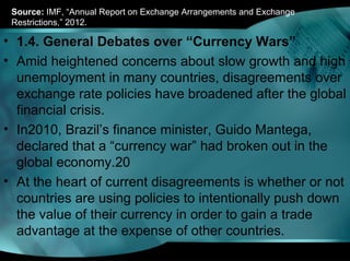 Source: IMF, “Annual Report on Exchange Arrangements and Exchange
Restrictions,” 2012.
• 1.4. General Debates over “Currency Wars”
• Amid heightened concerns about slow growth and high
unemployment in many countries, disagreements over
exchange rate policies have broadened after the global
financial crisis.
• In2010, Brazil’s finance minister, Guido Mantega,
declared that a “currency war” had broken out in the
global economy.20
• At the heart of current disagreements is whether or not
countries are using policies to intentionally push down
the value of their currency in order to gain a trade
advantage at the expense of other countries.
 