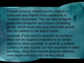 • A weak currency makes exports cheaper to
foreigners and imports more expensive to
domestic consumers. This can lead to higher
production of exports and import- competing
goods, which could help spur export-led growth
and job creation in the export sector.
• However, if one country weakens its currency,
there can be negative implications for certain
sectors in other countries. In general, a weaker
currency in one country can hurt exporters in other
countries, since their exports become relatively
more expensive and may fall as a result.
 