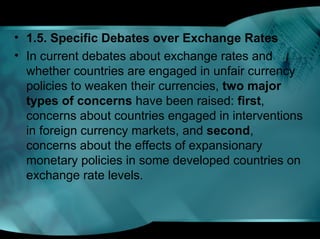 • 1.5. Specific Debates over Exchange Rates
• In current debates about exchange rates and
whether countries are engaged in unfair currency
policies to weaken their currencies, two major
types of concerns have been raised: first,
concerns about countries engaged in interventions
in foreign currency markets, and second,
concerns about the effects of expansionary
monetary policies in some developed countries on
exchange rate levels.
 