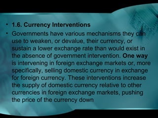 • 1.6. Currency Interventions
• Governments have various mechanisms they can
use to weaken, or devalue, their currency, or
sustain a lower exchange rate than would exist in
the absence of government intervention. One way
is intervening in foreign exchange markets or, more
specifically, selling domestic currency in exchange
for foreign currency. These interventions increase
the supply of domestic currency relative to other
currencies in foreign exchange markets, pushing
the price of the currency down
 
