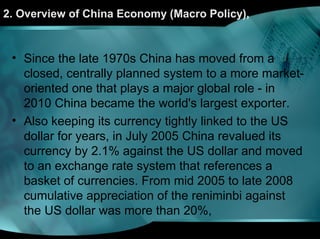 2. Overview of China Economy (Macro Policy),
• Since the late 1970s China has moved from a
closed, centrally planned system to a more market-
oriented one that plays a major global role - in
2010 China became the world's largest exporter.
• Also keeping its currency tightly linked to the US
dollar for years, in July 2005 China revalued its
currency by 2.1% against the US dollar and moved
to an exchange rate system that references a
basket of currencies. From mid 2005 to late 2008
cumulative appreciation of the reniminbi against
the US dollar was more than 20%,
 