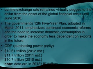 • but the exchange rate remained virtually pegged to the
dollar from the onset of the global financial crisis until
June 2010.
• The government's 12th Five-Year Plan, adopted in
March 2011, emphasizes continued economic reforms
and the need to increase domestic consumption in
order to make the economy less dependent on exports
in the future.
• GDP (purchasing power parity)
• $12.61 trillion (2012 est.)
$11.7 trillion (2011 est.)
$10.7 trillion (2010 est.)
note: data are in 2012 US dollars
 