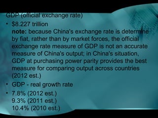 GDP (official exchange rate)
• $8.227 trillion
note: because China's exchange rate is determine
by fiat, rather than by market forces, the official
exchange rate measure of GDP is not an accurate
measure of China's output; in China's situation,
GDP at purchasing power parity provides the best
measure for comparing output across countries
(2012 est.)
• GDP - real growth rate
• 7.8% (2012 est.)
9.3% (2011 est.)
10.4% (2010 est.)
 