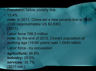 • Population below poverty line
• 13.4%
note: in 2011, China set a new poverty line at RMB
2300 (approximately US $3,630)
(2011)
• Labor force 798.5 million
note: by the end of 2012, China's population at
working age (15-64 years) was 1.0040 billion
• Labor force - by occupation
• agriculture: 34.8%
industry: 29.5%
services: 35.7%
(2011 est.)
 