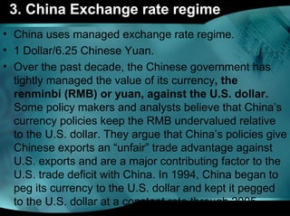 3. China Exchange rate regime
• China uses managed exchange rate regime.
• 1 Dollar/6.25 Chinese Yuan.
• Over the past decade, the Chinese government has
tightly managed the value of its currency, the 
renminbi (RMB) or yuan, against the U.S. dollar.
Some policy makers and analysts believe that China’s
currency policies keep the RMB undervalued relative
to the U.S. dollar. They argue that China’s policies give
Chinese exports an “unfair” trade advantage against
U.S. exports and are a major contributing factor to the
U.S. trade deficit with China. In 1994, China began to
peg its currency to the U.S. dollar and kept it pegged
to the U.S. dollar at a constant rate through 2005.
 