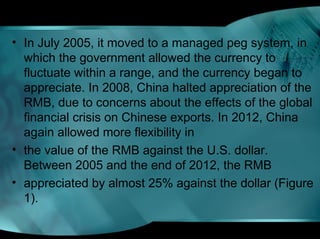 • In July 2005, it moved to a managed peg system, in
which the government allowed the currency to
fluctuate within a range, and the currency began to
appreciate. In 2008, China halted appreciation of the
RMB, due to concerns about the effects of the global
financial crisis on Chinese exports. In 2012, China
again allowed more flexibility in
• the value of the RMB against the U.S. dollar.
Between 2005 and the end of 2012, the RMB
• appreciated by almost 25% against the dollar (Figure
1).
 