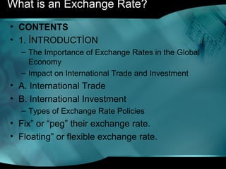 What is an Exchange Rate?
• CONTENTS
• 1. İNTRODUCTİON
– The Importance of Exchange Rates in the Global
Economy
– Impact on International Trade and Investment
• A. International Trade
• B. International Investment
– Types of Exchange Rate Policies
• Fix” or “peg” their exchange rate.
• Floating” or flexible exchange rate.
 