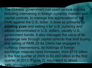 • The Chinese government has used various policies,
including intervening in foreign currency markets and
capital controls, to manage this appreciation of the
RMB against the U.S. dollar. It does so primarily by
printing yuan and selling it for U.S. currency and
assets denominated in U.S. dollars, usually U.S.
government bonds. It also manages the value of its
exchange rate through capital controls that limit buying
and selling of RMB.29 As China has engaged in
currency interventions, its holdings of foreign
exchange reserves have increased, from $715 billion
in the first quarter of 2005 to $3,463 billion in the first
quarter of 2013 (Figure 2), equivalent to about
• 38% of China’s GDP.
 