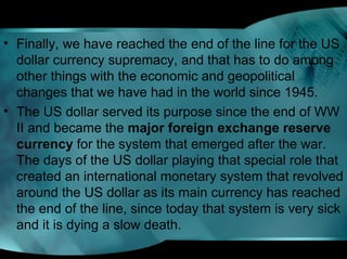 • Finally, we have reached the end of the line for the US
dollar currency supremacy, and that has to do among
other things with the economic and geopolitical
changes that we have had in the world since 1945.
• The US dollar served its purpose since the end of WW
II and became the major foreign exchange reserve 
currency for the system that emerged after the war.
The days of the US dollar playing that special role that
created an international monetary system that revolved
around the US dollar as its main currency has reached
the end of the line, since today that system is very sick
and it is dying a slow death.
 