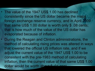 • The value of the 1947 US$ 1.00 has declined
consistently since the US dollar became the major
foreign exchange reserve currency, and in April 2009
that same US$ 1.00 dollar is worth only $ .08 cents;
that is how much of the value of the US dollar has
evaporated because of inflation.
• During the Reagan and Clinton administrations, the
method of calculating rising prices was altered in ways
that lowered the official US inflation rate, and if we
adjust the current value of the 1947 US$ 1.00 to be
consistent with the pre-1983 method of calculating
inflation, then the current value of that same US$ 1.00
dollar would be worth about $ .01 cent.
 
