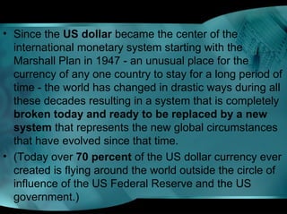 • Since the US dollar became the center of the
international monetary system starting with the
Marshall Plan in 1947 - an unusual place for the
currency of any one country to stay for a long period of
time - the world has changed in drastic ways during all
these decades resulting in a system that is completely
broken today and ready to be replaced by a new
system that represents the new global circumstances
that have evolved since that time.
• (Today over 70 percent of the US dollar currency ever
created is flying around the world outside the circle of
influence of the US Federal Reserve and the US
government.)
 