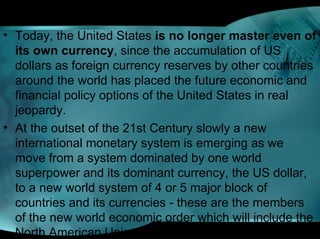 • Today, the United States is no longer master even of
its own currency, since the accumulation of US
dollars as foreign currency reserves by other countries
around the world has placed the future economic and
financial policy options of the United States in real
jeopardy.
• At the outset of the 21st Century slowly a new
international monetary system is emerging as we
move from a system dominated by one world
superpower and its dominant currency, the US dollar,
to a new world system of 4 or 5 major block of
countries and its currencies - these are the members
of the new world economic order which will include the
North American Union (US dollar),
 