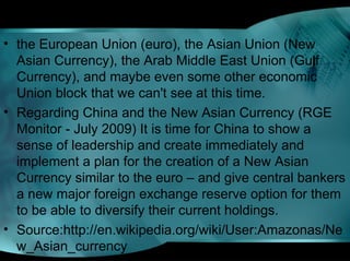 • the European Union (euro), the Asian Union (New
Asian Currency), the Arab Middle East Union (Gulf
Currency), and maybe even some other economic
Union block that we can't see at this time.
• Regarding China and the New Asian Currency (RGE
Monitor - July 2009) It is time for China to show a
sense of leadership and create immediately and
implement a plan for the creation of a New Asian
Currency similar to the euro – and give central bankers
a new major foreign exchange reserve option for them
to be able to diversify their current holdings.
• Source:http://en.wikipedia.org/wiki/User:Amazonas/Ne
w_Asian_currency
 
