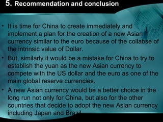 5. Recommendation and conclusion
• It is time for China to create immediately and
implement a plan for the creation of a new Asian
currency similar to the euro because of the collabse of
the intrinsic value of Dollar.
• But, similarly it would be a mistake for China to try to
establish the yuan as the new Asian currency to
compete with the US dollar and the euro as one of the
main global reserve currencies.
• A new Asian currency would be a better choice in the
long run not only for China, but also for the other
countries that decide to adopt the new Asian currency
including Japan and Brazil.
 