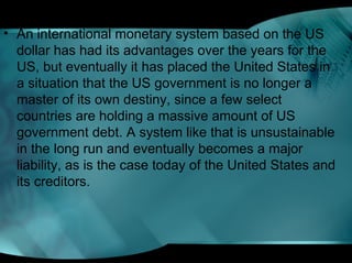 • An international monetary system based on the US
dollar has had its advantages over the years for the
US, but eventually it has placed the United States in
a situation that the US government is no longer a
master of its own destiny, since a few select
countries are holding a massive amount of US
government debt. A system like that is unsustainable
in the long run and eventually becomes a major
liability, as is the case today of the United States and
its creditors.
 